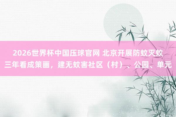 2026世界杯中国压球官网 北京开展防蚊灭蚊三年看成策画,建无蚊害社区(村)、公园、单元