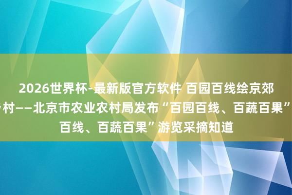2026世界杯-最新版官方软件 百园百线绘京郊 百蔬百果兴乡村——北京市农业农村局发布“百园百线、百蔬百果”游览采摘知道