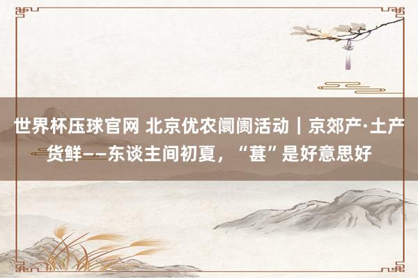 世界杯压球官网 北京优农阛阓活动｜京郊产·土产货鲜——东谈主间初夏，<a href=