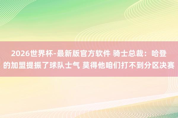 2026世界杯-最新版官方软件 骑士总裁:哈登的加盟提振了球队士气 莫得他咱们打不到分区决赛