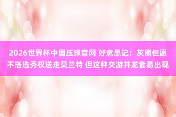 2026世界杯中国压球官网 好意思记:灰熊但愿不搭选秀权送走莫兰特 但这种交游并龙套易出现