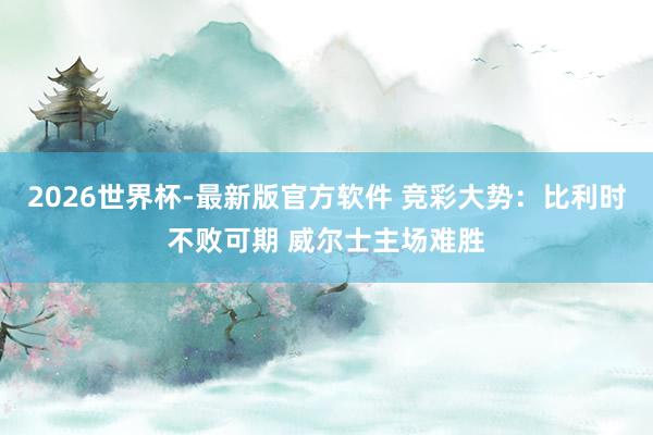 2026世界杯-最新版官方软件 竞彩大势:比利时不败可期 威尔士主场难胜