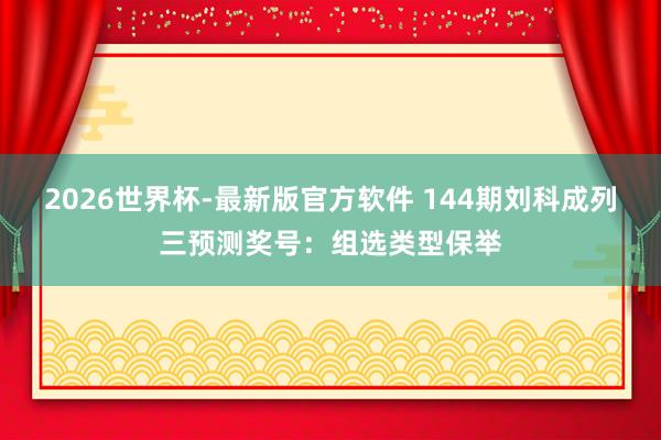 2026世界杯-最新版官方软件 144期刘科成列三预测奖号:组选类型保举