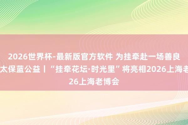 2026世界杯-最新版官方软件 为挂牵赴一场善良之约 太保蓝公益丨“挂牵花坛·时光里”将亮相2026上海老博会
