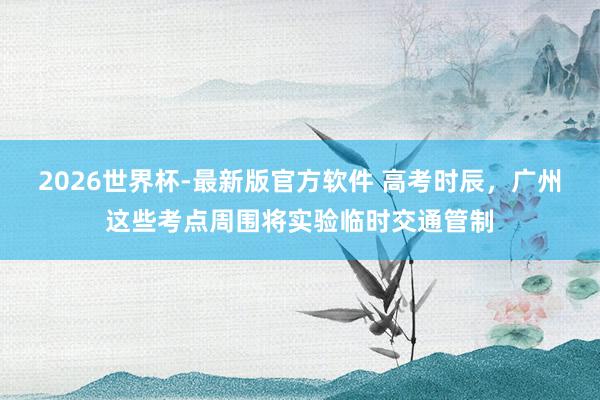 2026世界杯-最新版官方软件 高考时辰,广州这些考点周围将实验临时交通管制