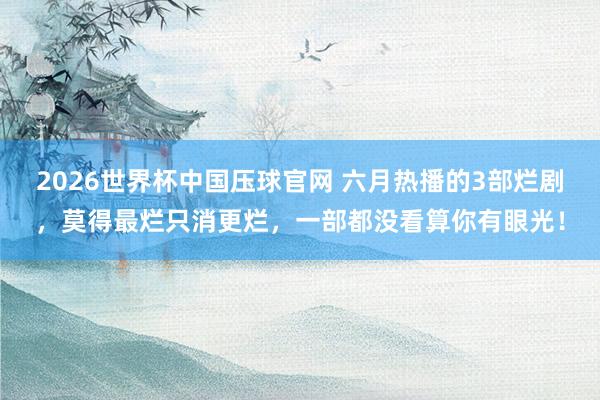 2026世界杯中国压球官网 六月热播的3部烂剧,莫得最烂只消更烂,一部都没看算你有眼光!