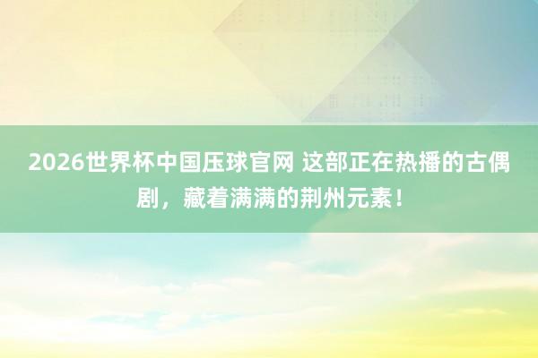 2026世界杯中国压球官网 这部正在热播的古偶剧,藏着满满的荆州元素!