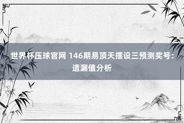 世界杯压球官网 146期易顶天摆设三预测奖号:遗漏值分析