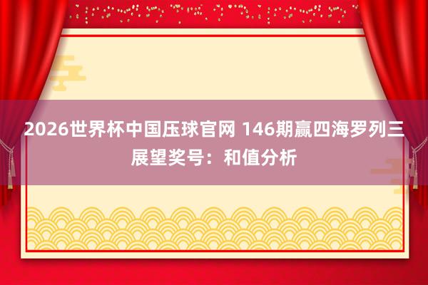 2026世界杯中国压球官网 146期赢四海罗列三展望奖号:和值分析