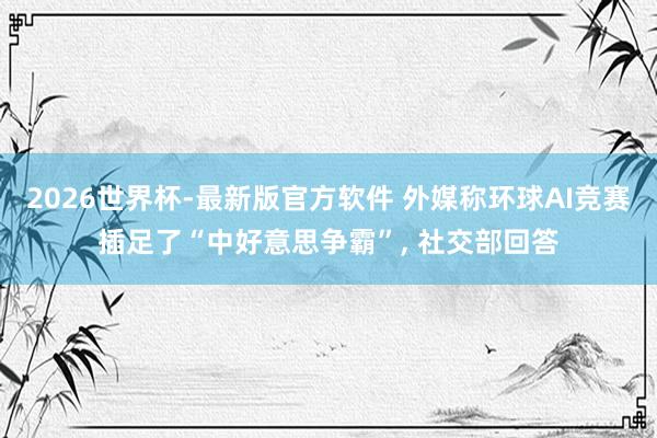 2026世界杯-最新版官方软件 外媒称环球AI竞赛插足了“中好意思争霸”, 社交部回答