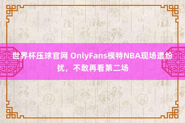 世界杯压球官网 OnlyFans模特NBA现场遭纷扰,不敢再看第二场