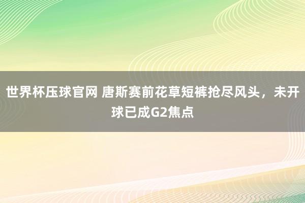 世界杯压球官网 唐斯赛前花草短裤抢尽风头,未开球已成G2焦点