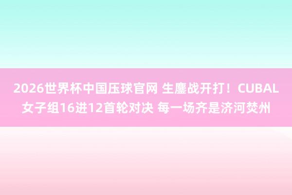 2026世界杯中国压球官网 生鏖战开打!CUBAL女子组16进12首轮对决 每一场齐是济河焚州