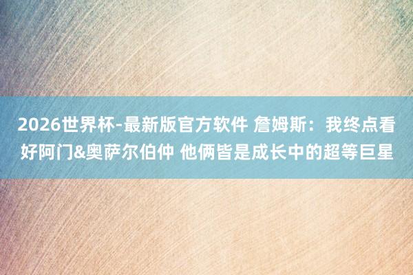 2026世界杯-最新版官方软件 詹姆斯:我终点看好阿门&奥萨尔伯仲 他俩皆是成长中的超等巨星