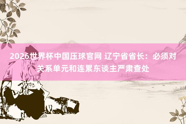 2026世界杯中国压球官网 辽宁省省长:必须对关系单元和连累东谈主严肃查处