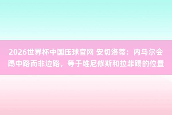 2026世界杯中国压球官网 安切洛蒂:内马尔会踢中路而非边路,等于维尼修斯和拉菲踢的位置