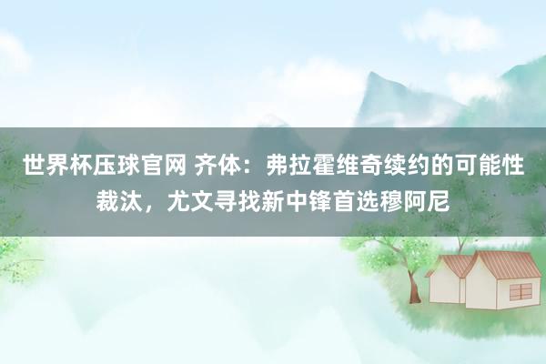世界杯压球官网 齐体:弗拉霍维奇续约的可能性裁汰,尤文寻找新中锋首选穆阿尼
