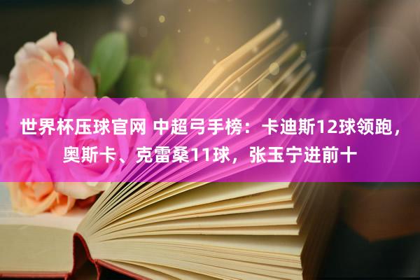 世界杯压球官网 中超弓手榜:卡迪斯12球领跑,奥斯卡、克雷桑11球,张玉宁进前十