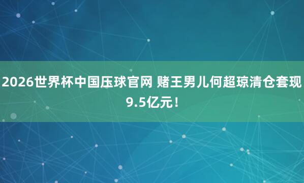 2026世界杯中国压球官网 赌王男儿何超琼清仓套现9.5亿元!