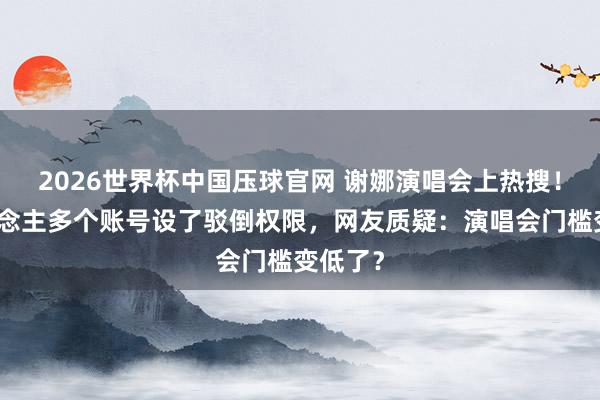 2026世界杯中国压球官网 谢娜演唱会上热搜!本东说念主多个账号设了驳倒权限,网友质疑:演唱会门槛变低了?