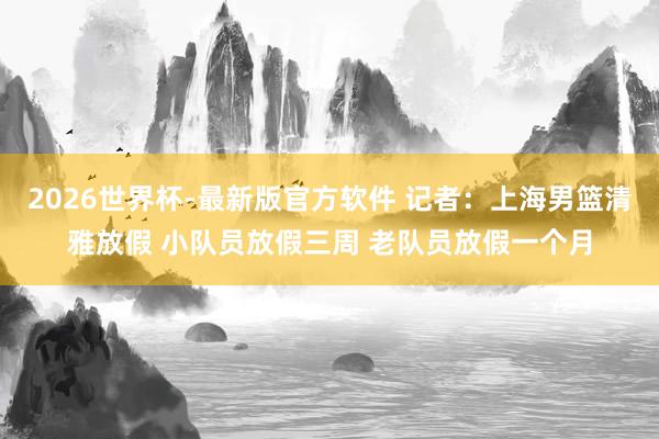 2026世界杯-最新版官方软件 记者:上海男篮清雅放假 小队员放假三周 老队员放假一个月