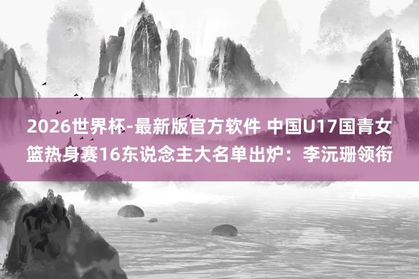 2026世界杯-最新版官方软件 中国U17国青女篮热身赛16东说念主大名单出炉:李沅珊领衔