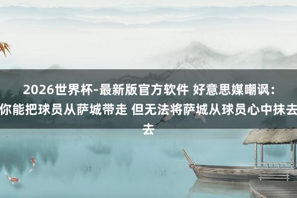 2026世界杯-最新版官方软件 好意思媒嘲讽：你能把球员从萨城带走 但无法将萨城从球员心中抹去