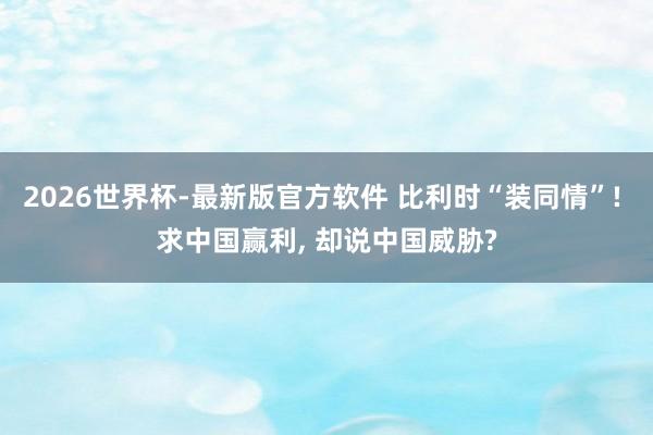 2026世界杯-最新版官方软件 比利时“装同情”! 求中国赢利, 却说中国威胁?