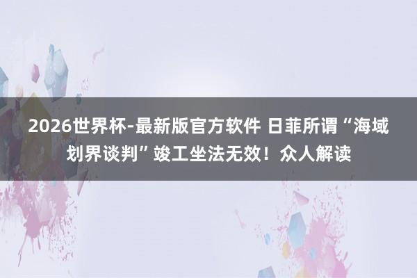 2026世界杯-最新版官方软件 日菲所谓“海域划界谈判”竣工坐法无效!众人解读