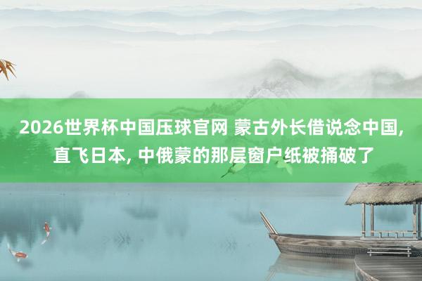 2026世界杯中国压球官网 蒙古外长借说念中国， 直飞日本， 中俄蒙的那层窗户纸被捅破了