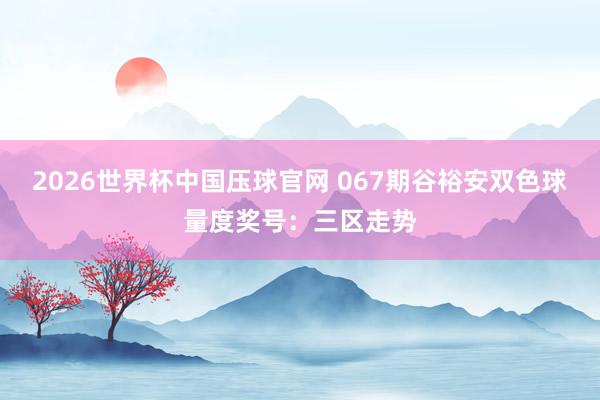 2026世界杯中国压球官网 067期谷裕安双色球量度奖号:三区走势