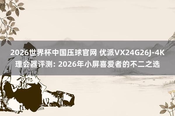 2026世界杯中国压球官网 优派VX24G26J-4K理会器评测: 2026年小屏喜爱者的不二之选