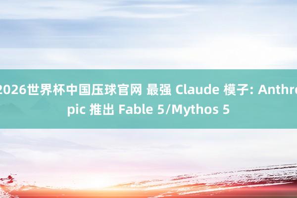 2026世界杯中国压球官网 最强 Claude 模子: Anthropic 推出 Fable 5/Mythos 5