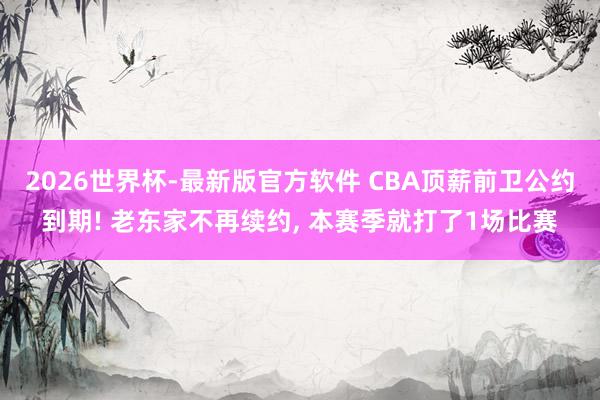 2026世界杯-最新版官方软件 CBA顶薪前卫公约到期! 老东家不再续约, 本赛季就打了1场比赛