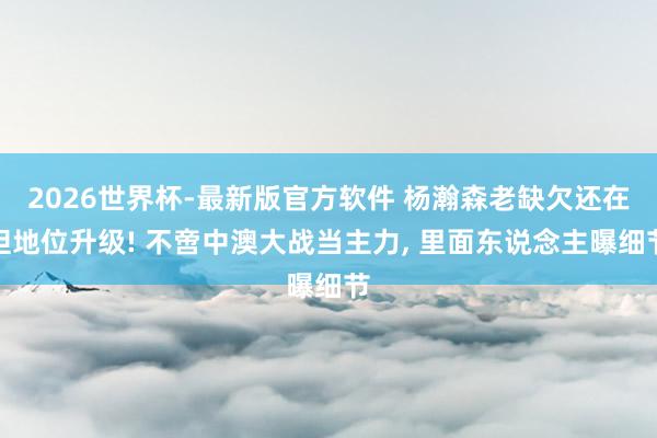 2026世界杯-最新版官方软件 杨瀚森老缺欠还在但地位升级! 不啻中澳大战当主力, 里面东说念主曝细节