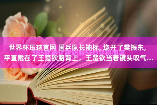 世界杯压球官网 国乒队长袖标， 绕开了樊振东， 平直戴在了王楚钦胳背上。王楚钦当着镜头叹气...