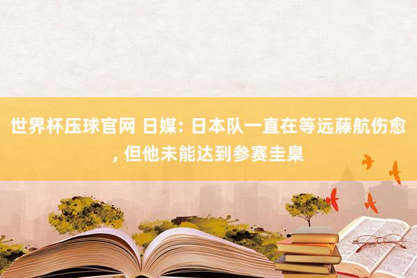 世界杯压球官网 日媒: 日本队一直在等远藤航伤愈, 但他未能达到参赛圭臬