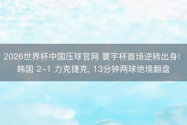 2026世界杯中国压球官网 寰宇杯首场逆转出身! 韩国 2-1 力克捷克, 13分钟两球绝境翻盘