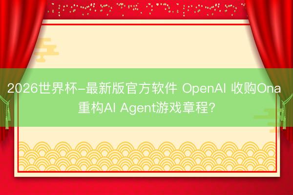 2026世界杯-最新版官方软件 OpenAI 收购Ona 重构AI Agent游戏章程?