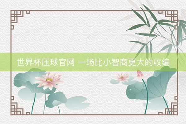世界杯压球官网 一场比小智商更大的收编