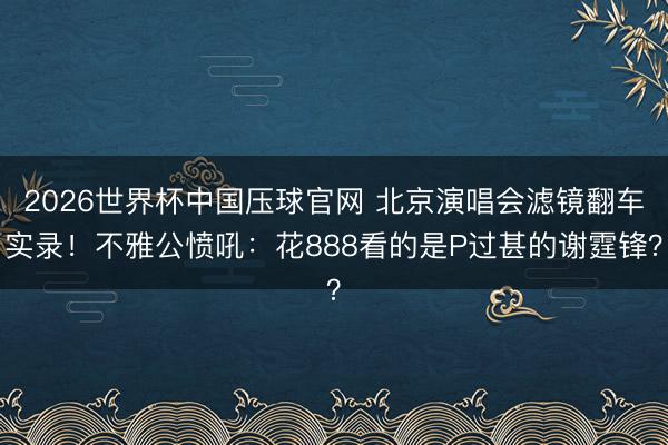 2026世界杯中国压球官网 北京演唱会滤镜翻车实录!不雅公愤吼:花888看的是P过甚的谢霆锋?