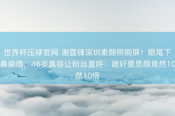 世界杯压球官网 谢霆锋深圳素颜照刷屏!眼尾下垂鼻梁塌,46岁真容让粉丝直呼:媲好意思颜竟然10倍
