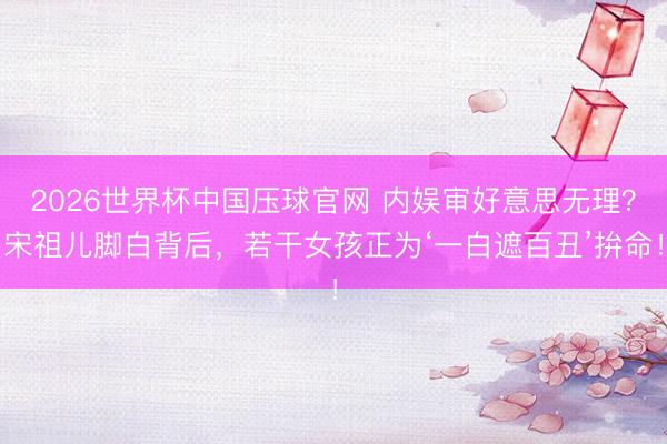2026世界杯中国压球官网 内娱审好意思无理？宋祖儿脚白背后，若干女孩正为‘一白遮百丑’拚命！