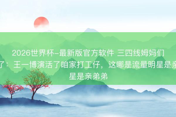 2026世界杯-最新版官方软件 三四线姆妈们看哭了:王一博演活了咱家打工仔,这哪是流量明星是亲弟弟