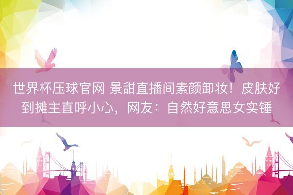 世界杯压球官网 景甜直播间素颜卸妆!皮肤好到摊主直呼小心,网友:自然好意思女实锤