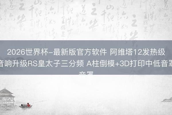 2026世界杯-最新版官方软件 阿维塔12发热级音响升级RS皇太子三分频 A柱倒模+3D打印中低音罩