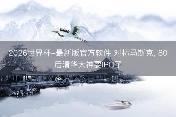 2026世界杯-最新版官方软件 对标马斯克, 80后清华大神要IPO了