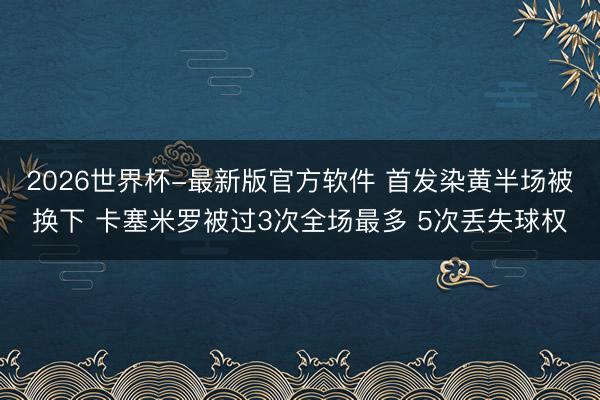 2026世界杯-最新版官方软件 首发染黄半场被换下 卡塞米罗被过3次全场最多 5次丢失球权