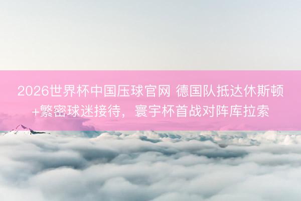 2026世界杯中国压球官网 德国队抵达休斯顿+繁密球迷接待,寰宇杯首战对阵库拉索