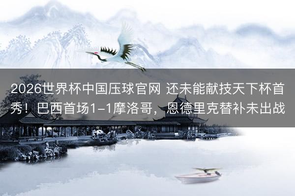 2026世界杯中国压球官网 还未能献技天下杯首秀！巴西首场1-1摩洛哥，恩德里克替补未出战